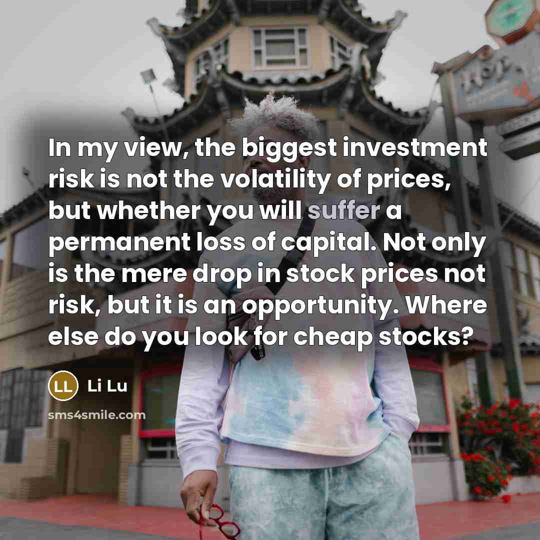 “In my view, the biggest investment risk is not the volatility of prices, but whether you will suffer a permanent loss of capital. Not only is the mere drop in stock prices not risk, but it is an opportunity. Where else do you look for cheap stocks?” quote by Li Lu