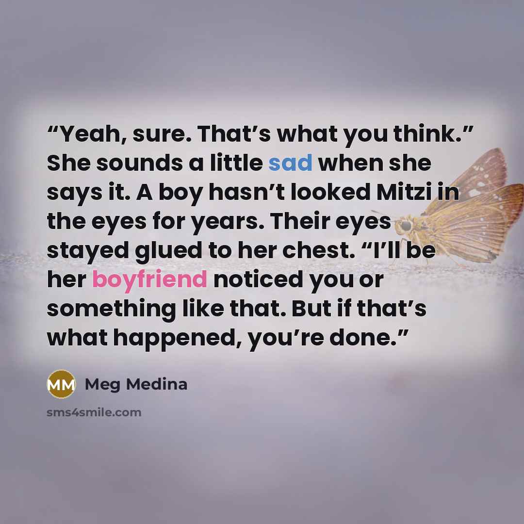 “Yeah, sure. That’s what you think.” She sounds a little sad when she says it. A boy hasn’t looked Mitzi in the eyes for years. Their eyes stayed glued to her chest. “I’ll be her boyfriend noticed you or something like that. But if that’s what happened, you’re done.” quote by Meg Medina