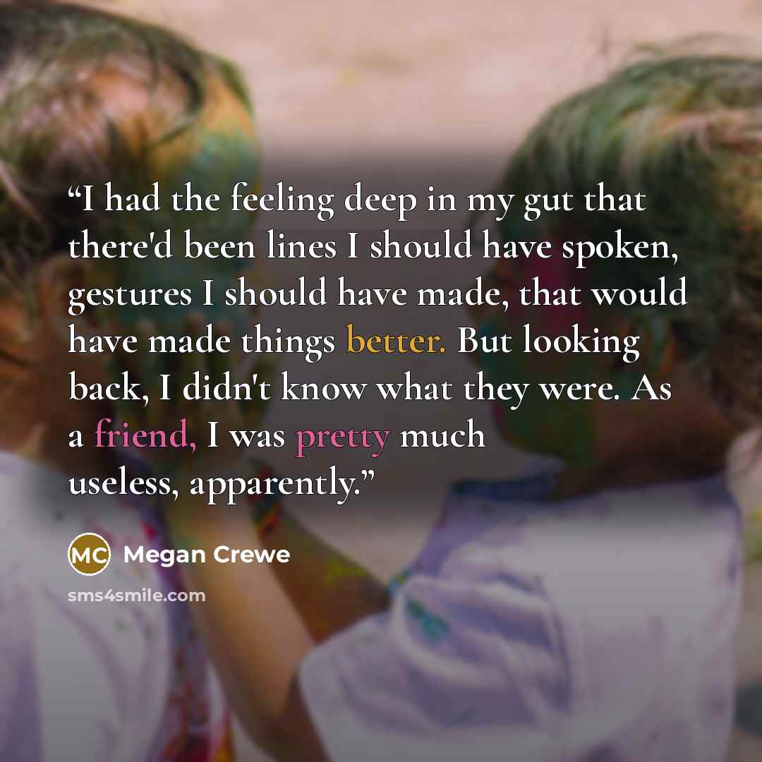 “I had the feeling deep in my gut that there'd been lines I should have spoken, gestures I should have made, that would have made things better. But looking back, I didn't know what they were. As a friend, I was pretty much useless, apparently.” quote by Megan Crewe
