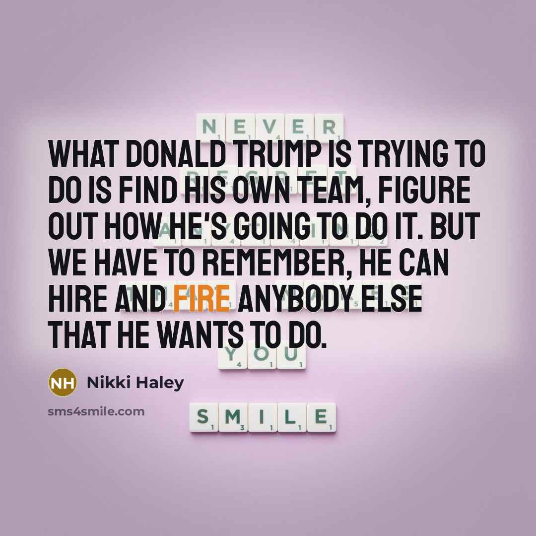 “What Donald Trump is trying to do is find his own team, figure out how he's going to do it. But we have to remember, he can hire and fire anybody else that he wants to do.” quote by Nikki Haley