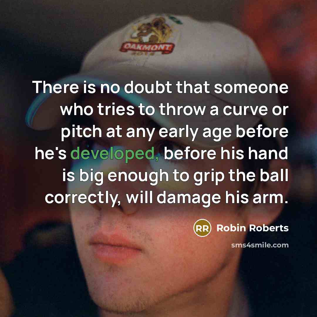 “There is no doubt that someone who tries to throw a curve or pitch at any early age before he's developed, before his hand is big enough to grip the ball correctly, will damage his arm.” quote by Robin Roberts