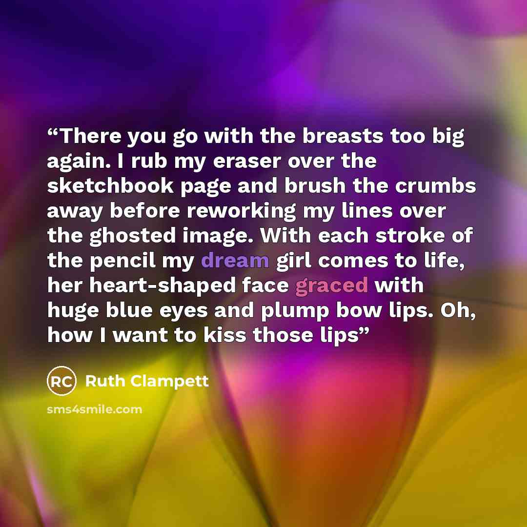 “There you go with the breasts too big again. I rub my eraser over the sketchbook page and brush the crumbs away before reworking my lines over the ghosted image. With each stroke of the pencil my dream girl comes to life, her heart-shaped face graced with huge blue eyes and plump bow lips. Oh, how…” quote by Ruth Clampett