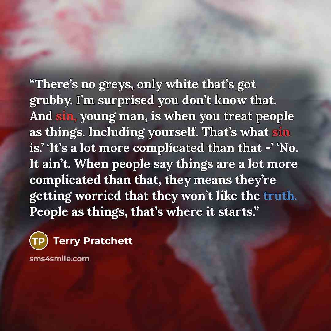 “There’s no greys, only white that’s got grubby. I’m surprised you don’t know that. And sin, young man, is when you treat people as things. Including yourself. That’s what sin is.’ ‘It’s a lot more complicated than that -’ ‘No. It ain’t. When people say things are a lot more complicated than that…” quote by Terry Pratchett