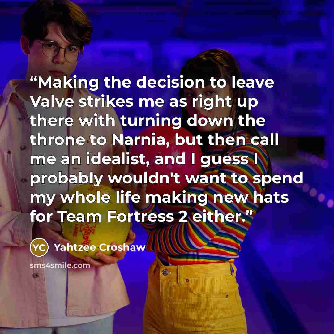 “Making the decision to leave Valve strikes me as right up there with turning down the throne to Narnia, but then call me an idealist, and I guess I probably wouldn't want to spend my whole life making new hats for Team Fortress 2 either.” quote by Yahtzee Croshaw