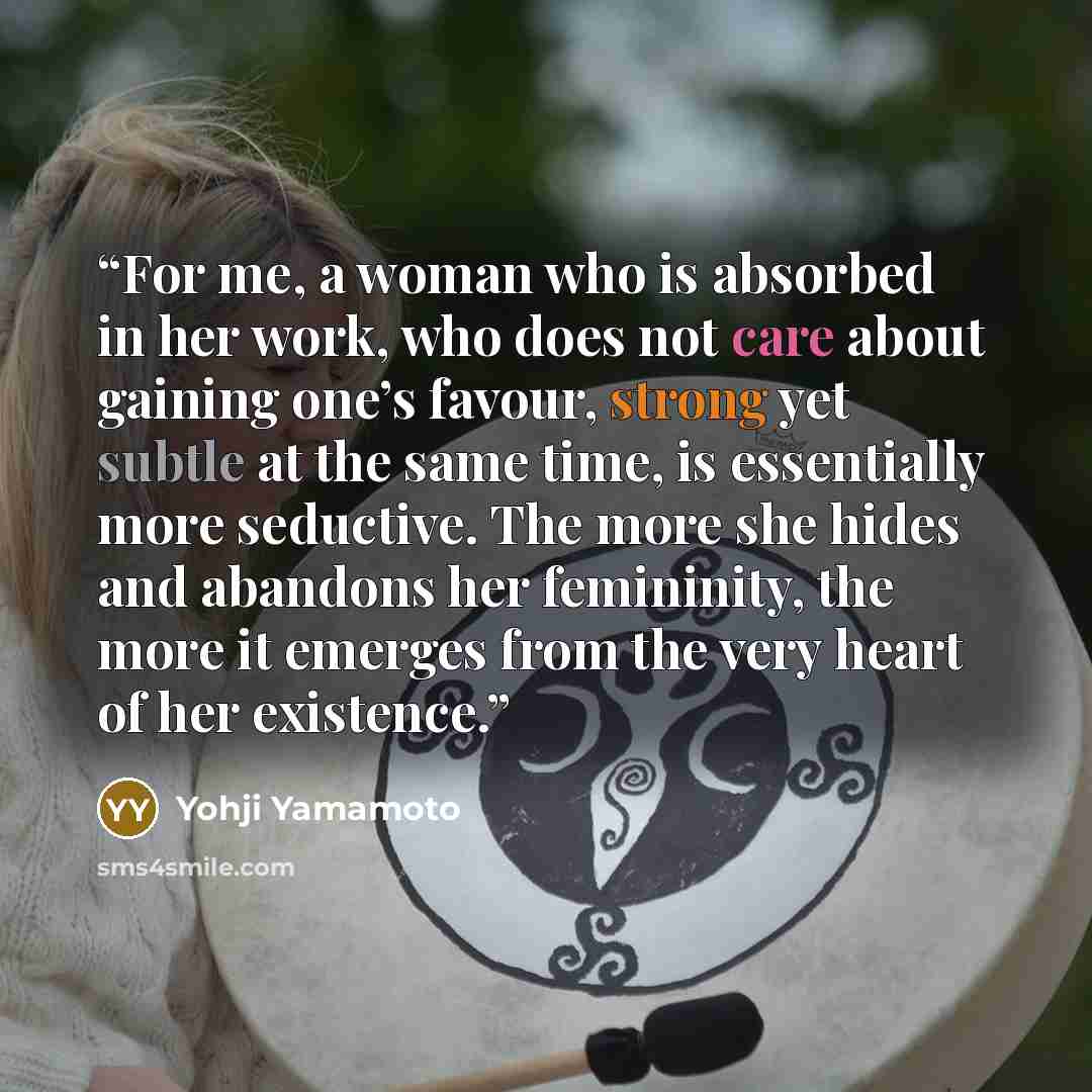“For me, a woman who is absorbed in her work, who does not care about gaining one’s favour, strong yet subtle at the same time, is essentially more seductive. The more she hides and abandons her femininity, the more it emerges from the very heart of her existence.” quote by Yohji Yamamoto