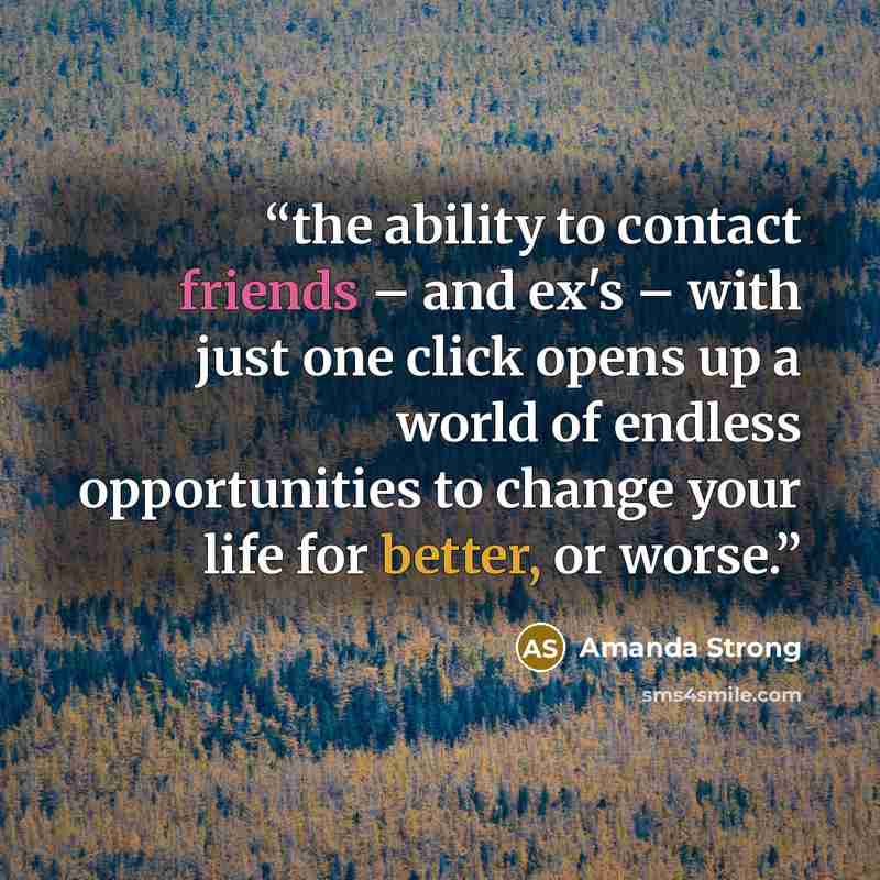 “the ability to contact friends – and ex's – with just one click opens up a world of endless opportunities to change your life for better, or worse.” quote by Amanda Strong