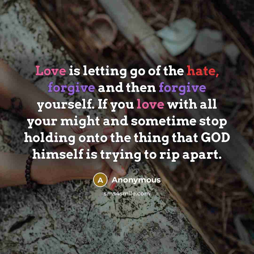“Love is letting go of the hate, forgive and then forgive yourself. If you love with all your might and sometime stop holding onto the thing that GOD himself is trying to rip apart.” quote by Anonymous