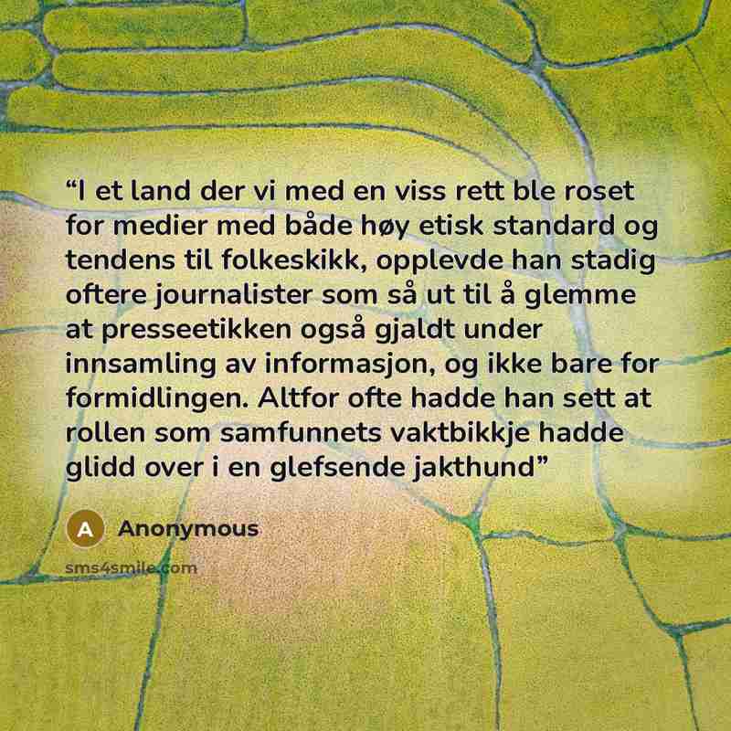 “I et land der vi med en viss rett ble roset for medier med både høy etisk standard og tendens til folkeskikk, opplevde han stadig oftere journalister som så ut til å glemme at presseetikken også gjaldt under innsamling av informasjon, og ikke bare for formidlingen. Altfor ofte hadde han sett at…” quote by Anonymous