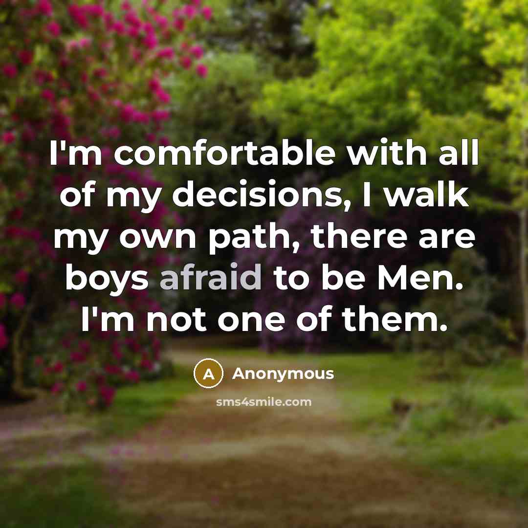 “I'm comfortable with all of my decisions, I walk my own path, there are boys afraid to be Men. I'm not one of them.” quote by Anonymous