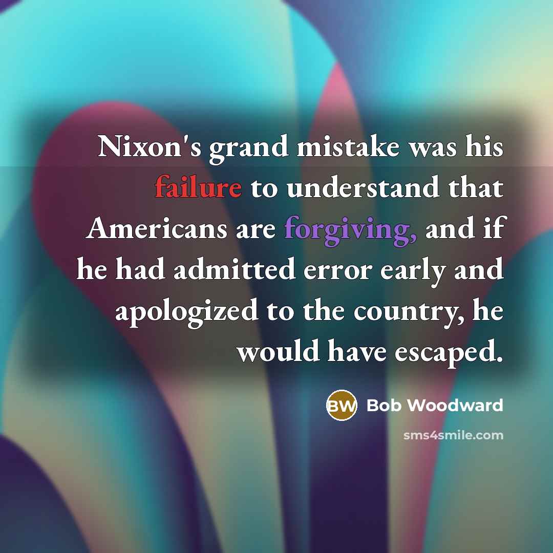 “Nixon's grand mistake was his failure to understand that Americans are forgiving, and if he had admitted error early and apologized to the country, he would have escaped.” quote by Bob Woodward