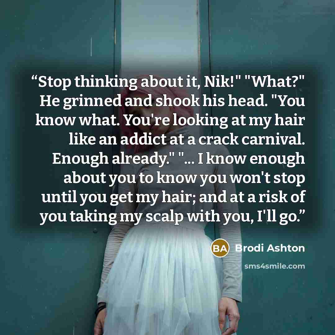 “Stop thinking about it, Nik!" "What?" He grinned and shook his head. "You know what. You're looking at my hair like an addict at a crack carnival. Enough already." "... I know enough about you to know you won't stop until you get my hair; and at a risk of you taking my scalp with you, I'll go.” quote by Brodi Ashton