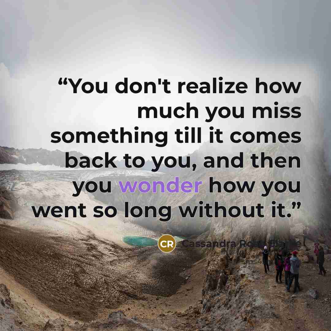 “You don't realize how much you miss something till it comes back to you, and then you wonder how you went so long without it.” quote by Cassandra Rose Clarke