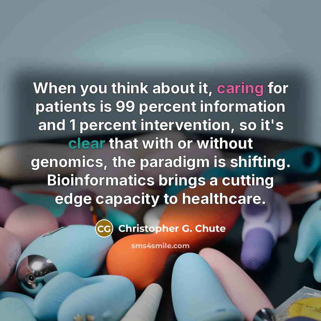 “When you think about it, caring for patients is 99 percent information and 1 percent intervention, so it's clear that with or without genomics, the paradigm is shifting. Bioinformatics brings a cutting edge capacity to healthcare.” quote by Christopher G. Chute