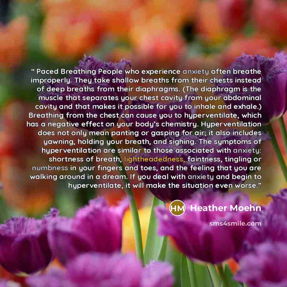 “Paced Breathing People who experience anxiety often breathe improperly. They take shallow breaths from their chests instead of deep breaths from their diaphragms. (The diaphragm is the muscle that separates your chest cavity from your abdominal cavity and that makes it possible for you to inhale…” quote by Heather Moehn