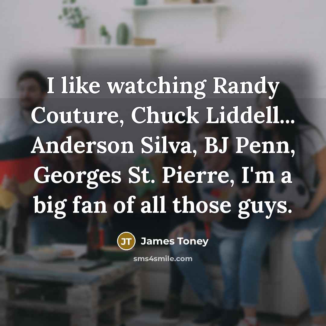 “I like watching Randy Couture, Chuck Liddell... Anderson Silva, BJ Penn, Georges St. Pierre, I'm a big fan of all those guys.” quote by James Toney