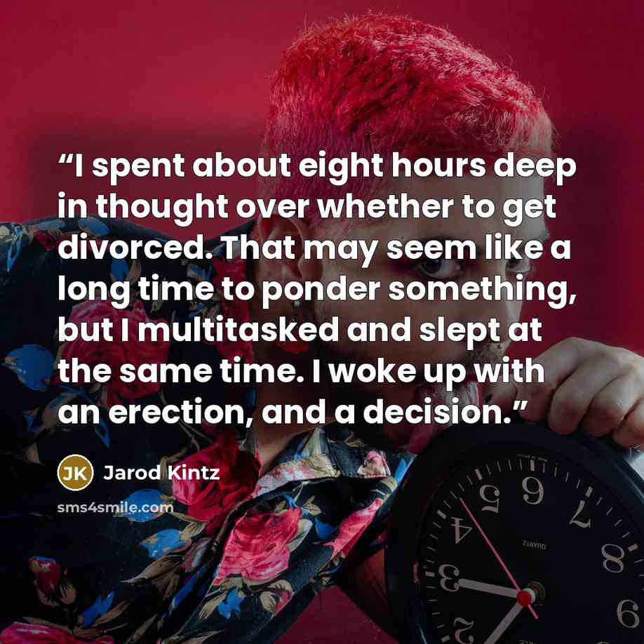 “I spent about eight hours deep in thought over whether to get divorced. That may seem like a long time to ponder something, but I multitasked and slept at the same time. I woke up with an erection, and a decision.” quote by Jarod Kintz