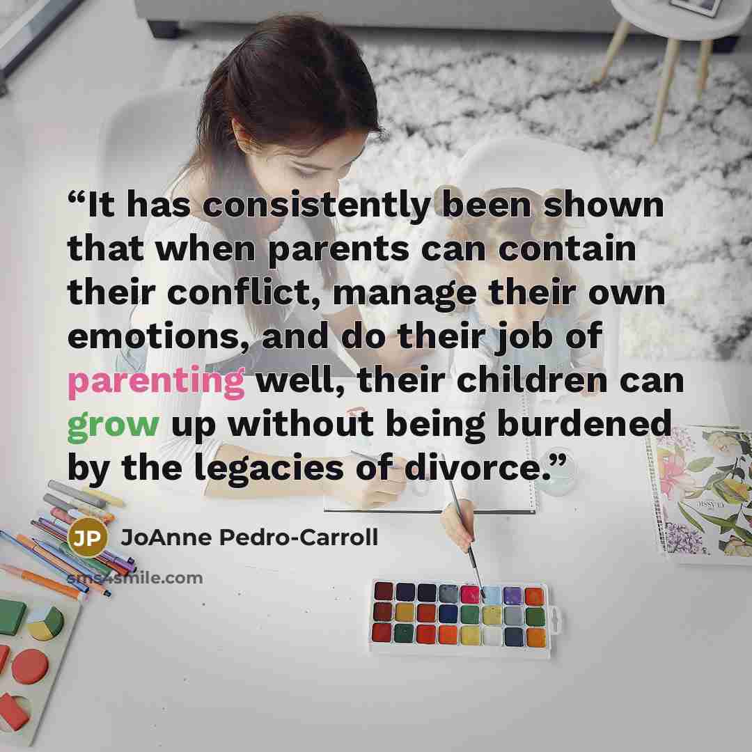 “It has consistently been shown that when parents can contain their conflict, manage their own emotions, and do their job of parenting well, their children can grow up without being burdened by the legacies of divorce.” quote by JoAnne Pedro-Carroll