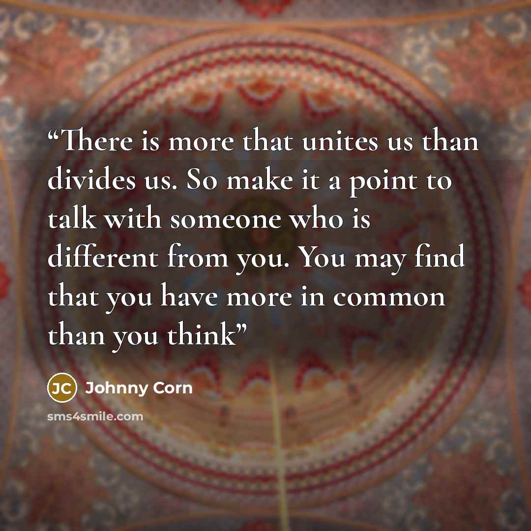 “There is more that unites us than divides us. So make it a point to talk with someone who is different from you. You may find that you have more in common than you think” quote by Johnny Corn
