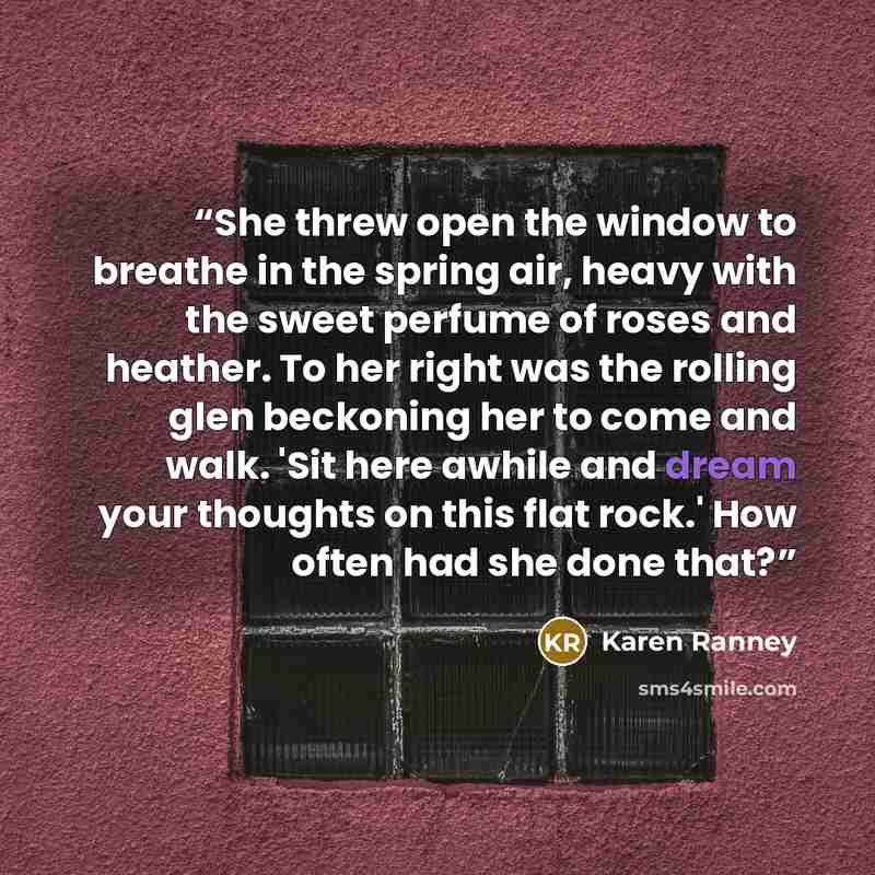 “She threw open the window to breathe in the spring air, heavy with the sweet perfume of roses and heather. To her right was the rolling glen beckoning her to come and walk. 'Sit here awhile and dream your thoughts on this flat rock.' How often had she done that?” quote by Karen Ranney