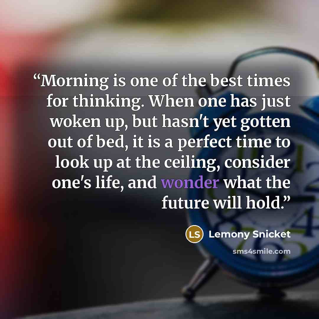 “Morning is one of the best times for thinking. When one has just woken up, but hasn't yet gotten out of bed, it is a perfect time to look up at the ceiling, consider one's life, and wonder what the future will hold.” quote by Lemony Snicket