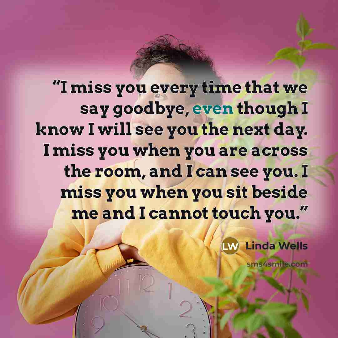 “I miss you every time that we say goodbye, even though I know I will see you the next day. I miss you when you are across the room, and I can see you. I miss you when you sit beside me and I cannot touch you.” quote by Linda Wells