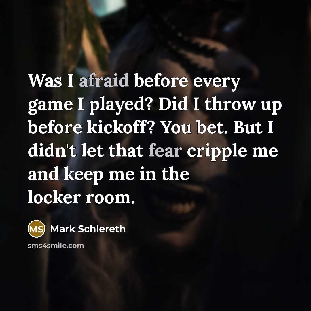 “Was I afraid before every game I played? Did I throw up before kickoff? You bet. But I didn't let that fear cripple me and keep me in the locker room.” quote by Mark Schlereth