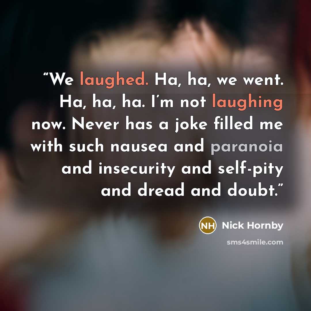 “We laughed. Ha, ha, we went. Ha, ha, ha. I’m not laughing now. Never has a joke filled me with such nausea and paranoia and insecurity and self-pity and dread and doubt.” quote by Nick Hornby