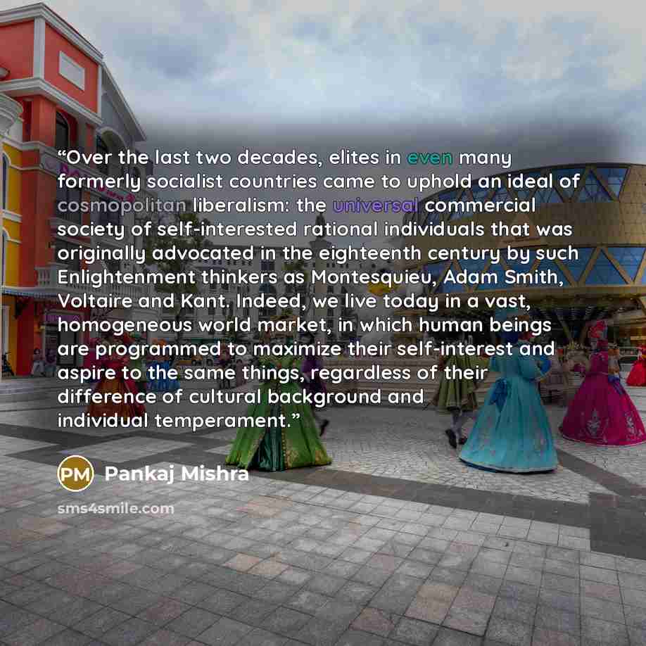 “Over the last two decades, elites in even many formerly socialist countries came to uphold an ideal of cosmopolitan liberalism: the universal commercial society of self-interested rational individuals that was originally advocated in the eighteenth century by such Enlightenment thinkers as…” quote by Pankaj Mishra