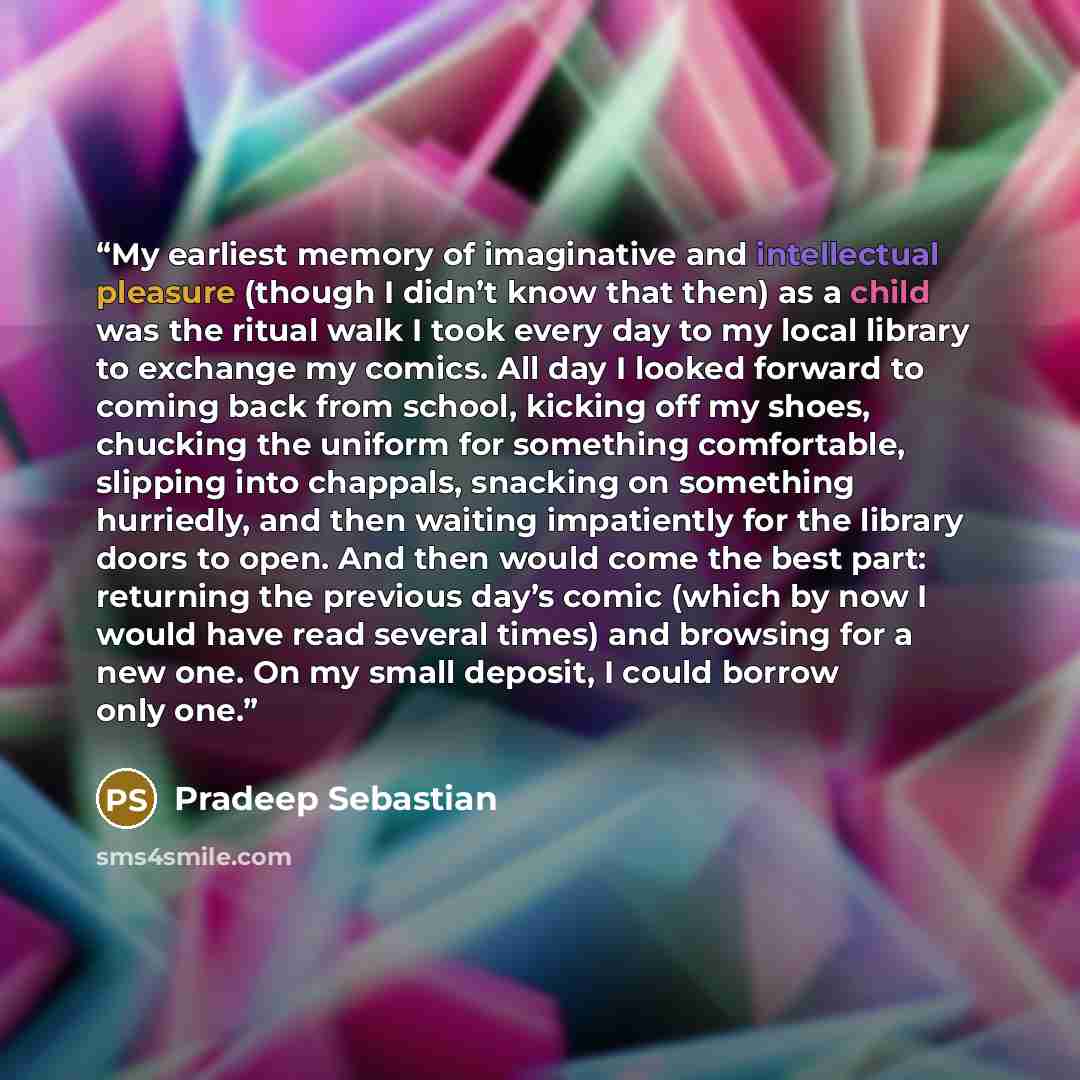 “My earliest memory of imaginative and intellectual pleasure (though I didn’t know that then) as a child was the ritual walk I took every day to my local library to exchange my comics. All day I looked forward to coming back from school, kicking off my shoes, chucking the uniform for something…” quote by Pradeep Sebastian