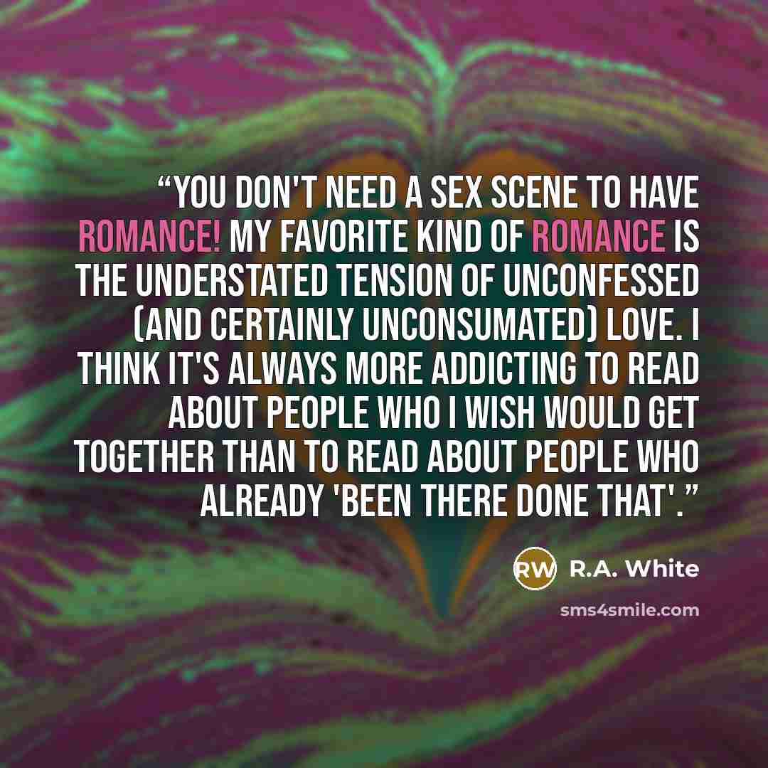 “You don't need a sex scene to have romance! My favorite kind of romance is the understated tension of unconfessed (and certainly unconsumated) love. I think it's always more addicting to read about people who I wish would get together than to read about people who already 'been there done that'.” quote by R.A. White