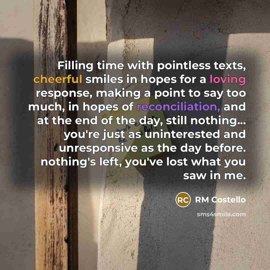 “Filling time with pointless texts, cheerful smiles in hopes for a loving response, making a point to say too much, in hopes of reconciliation, and at the end of the day, still nothing... you're just as uninterested and unresponsive as the day before. nothing's left, you've lost what you saw in me.” quote by RM Costello