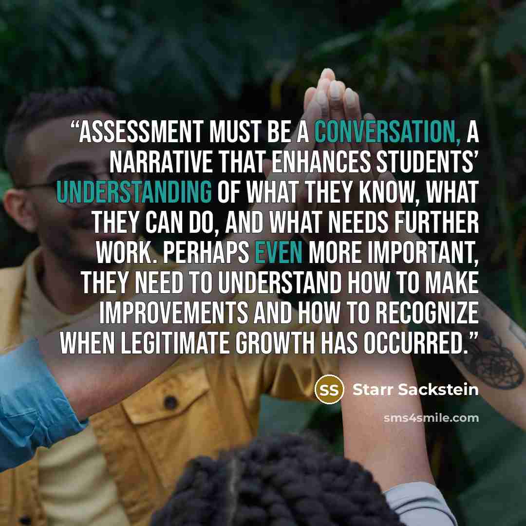 “Assessment must be a conversation, a narrative that enhances students’ understanding of what they know, what they can do, and what needs further work. Perhaps even more important, they need to understand how to make improvements and how to recognize when legitimate growth has occurred.” quote by Starr Sackstein