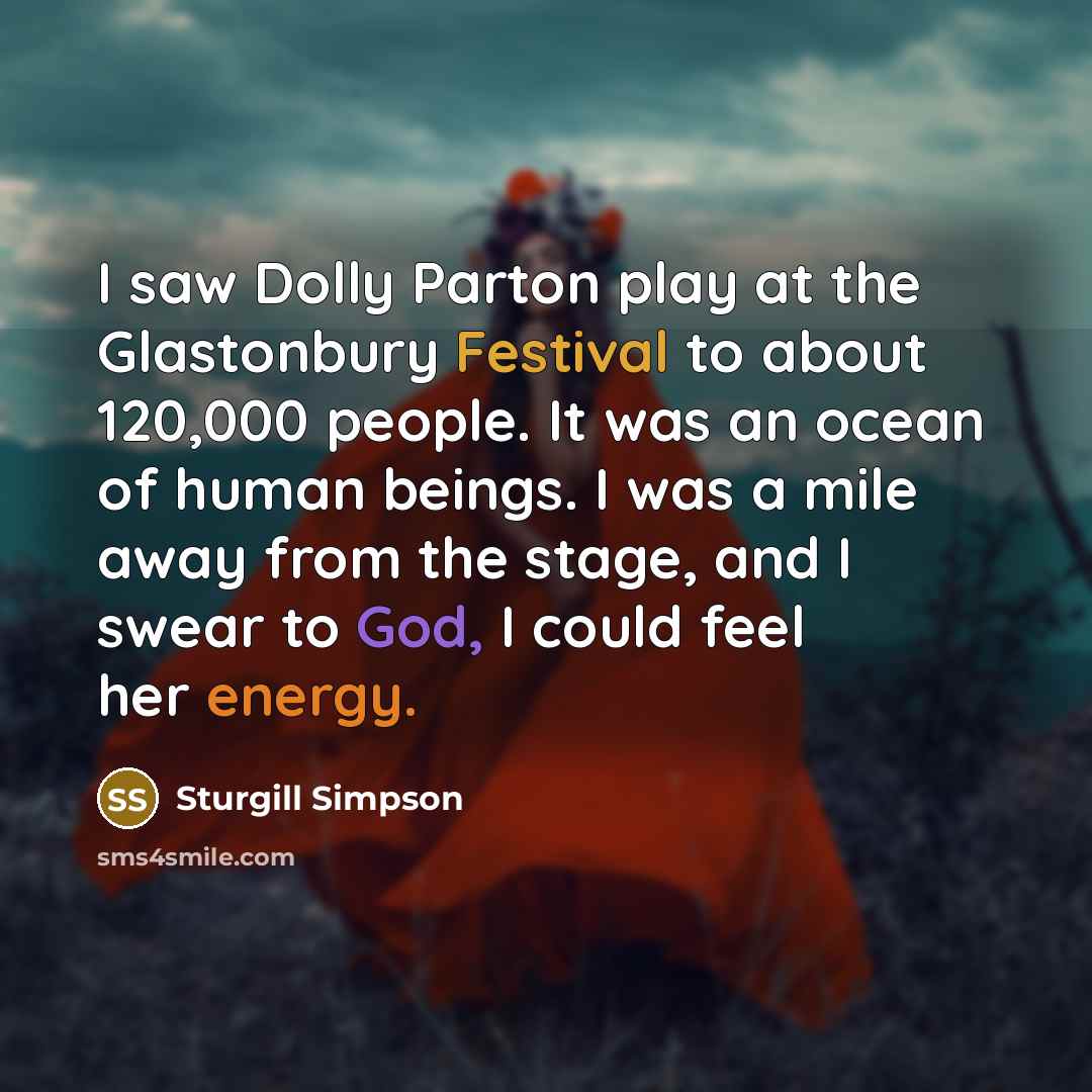 “I saw Dolly Parton play at the Glastonbury Festival to about 120,000 people. It was an ocean of human beings. I was a mile away from the stage, and I swear to God, I could feel her energy.” quote by Sturgill Simpson