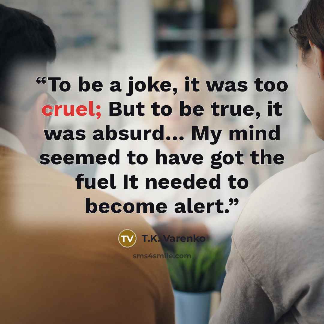 “To be a joke, it was too cruel; But to be true, it was absurd… My mind seemed to have got the fuel It needed to become alert.” quote by T.K. Varenko