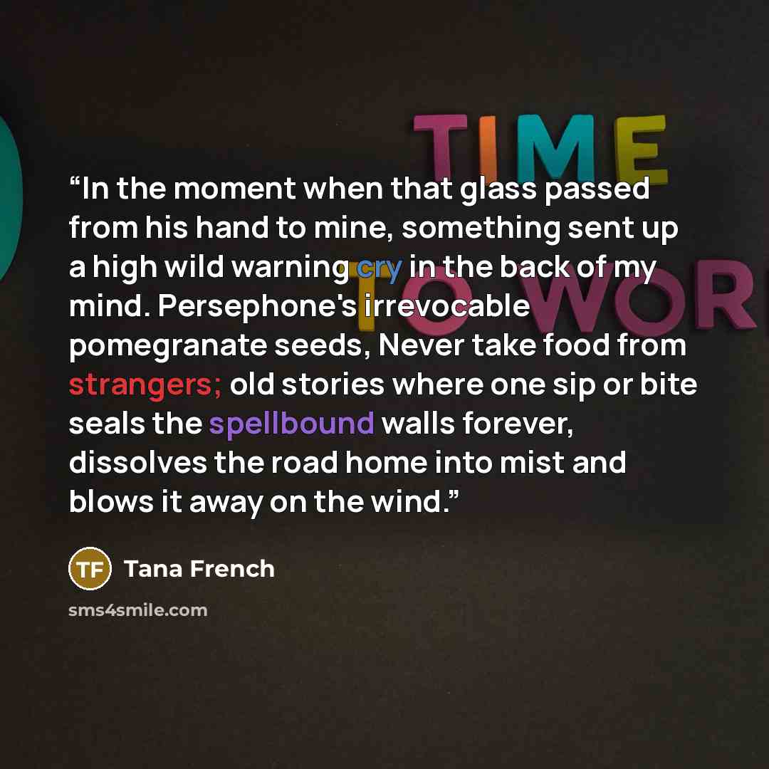 “In the moment when that glass passed from his hand to mine, something sent up a high wild warning cry in the back of my mind. Persephone's irrevocable pomegranate seeds, Never take food from strangers; old stories where one sip or bite seals the spellbound walls forever, dissolves the road home…” quote by Tana French