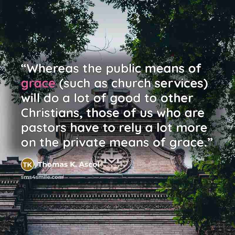 “Whereas the public means of grace (such as church services) will do a lot of good to other Christians, those of us who are pastors have to rely a lot more on the private means of grace.” quote by Thomas K. Ascol