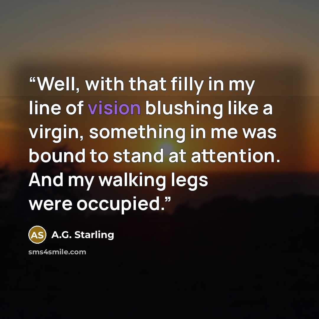“Well, with that filly in my line of vision blushing like a virgin, something in me was bound to stand at attention. And my walking legs were occupied.” quote by A.G. Starling