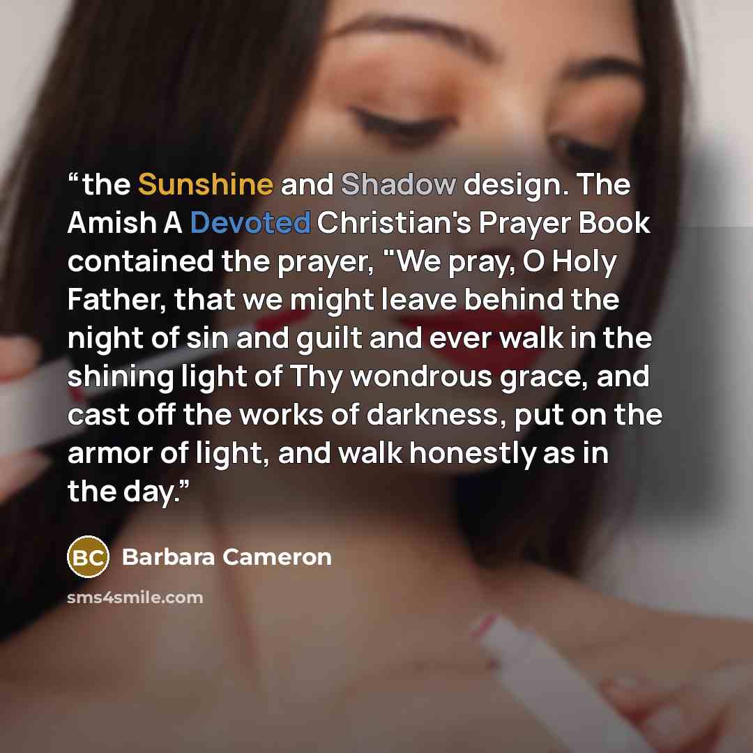 “the Sunshine and Shadow design. The Amish A Devoted Christian's Prayer Book contained the prayer, "We pray, O Holy Father, that we might leave behind the night of sin and guilt and ever walk in the shining light of Thy wondrous grace, and cast off the works of darkness, put on the armor of light…” quote by Barbara Cameron