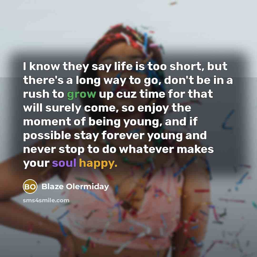 “I know they say life is too short, but there's a long way to go, don't be in a rush to grow up cuz time for that will surely come, so enjoy the moment of being young, and if possible stay forever young and never stop to do whatever makes your soul happy.” quote by Blaze Olermiday