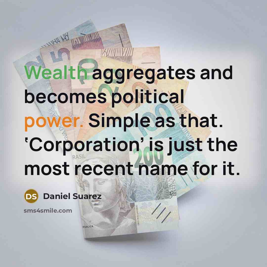 “Wealth aggregates and becomes political power. Simple as that. ‘Corporation’…” quote by Daniel Suarez