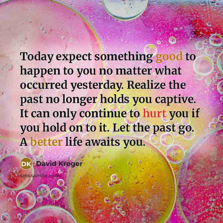“Today expect something good to happen to you no matter what occurred yesterday. Realize the past no longer holds you captive. It can only continue to hurt you if you hold on to it. Let the past go. A better life awaits you.” quote by David Kreger