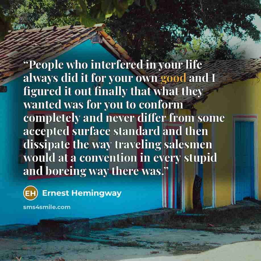 “People who interfered in your life always did it for your own good and I figured it out finally that what they wanted was for you to conform completely and never differ from some accepted surface standard and then dissipate the way traveling salesmen would at a convention in every stupid and…” quote by Ernest Hemingway