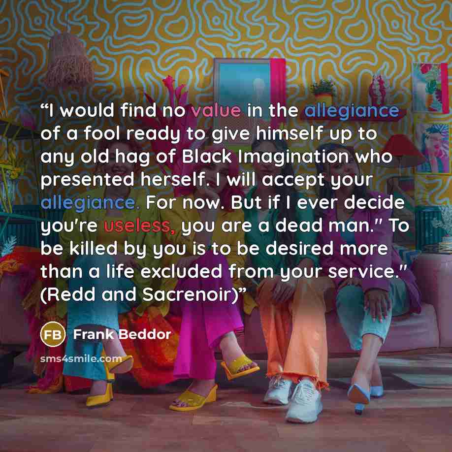 “I would find no value in the allegiance of a fool ready to give himself up to any old hag of Black Imagination who presented herself. I will accept your allegiance. For now. But if I ever decide you're useless, you are a dead man." To be killed by you is to be desired more than a life excluded…” quote by Frank Beddor