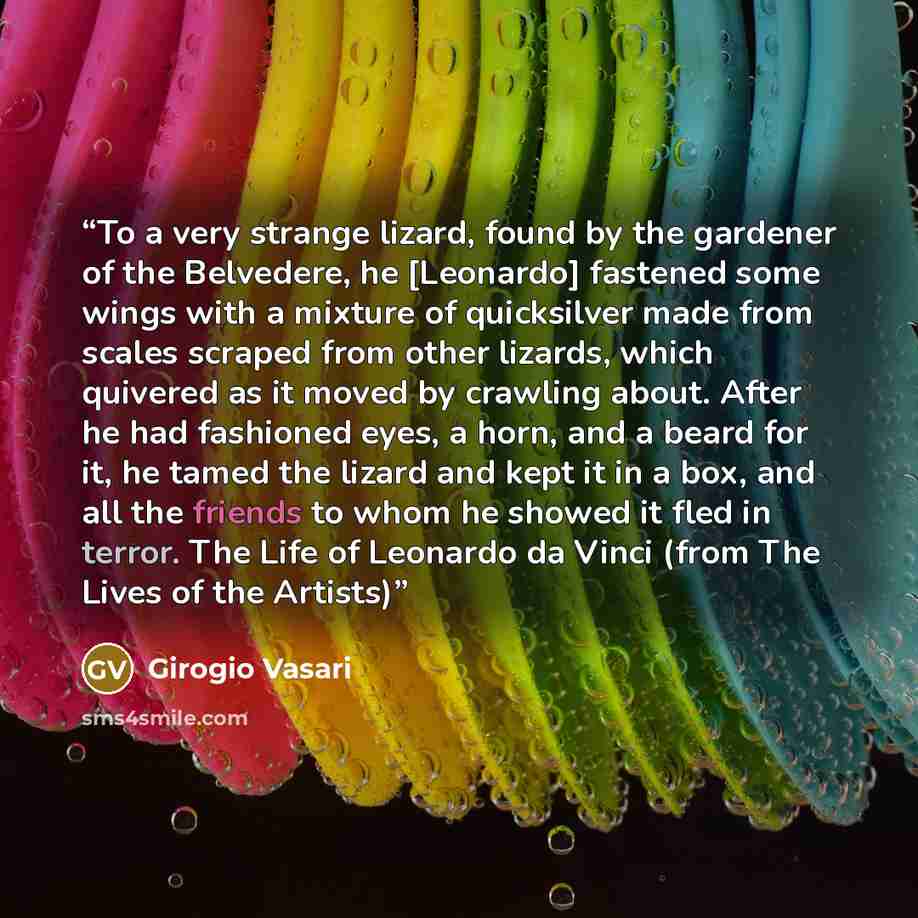“To a very strange lizard, found by the gardener of the Belvedere, he [Leonardo] fastened some wings with a mixture of quicksilver made from scales scraped from other lizards, which quivered as it moved by crawling about. After he had fashioned eyes, a horn, and a beard for it, he tamed the lizard…” quote by Girogio Vasari