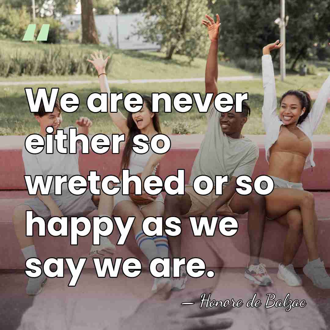 We are never either so wretched or so happy as we say&hellip; - HonorÈ De Balzac