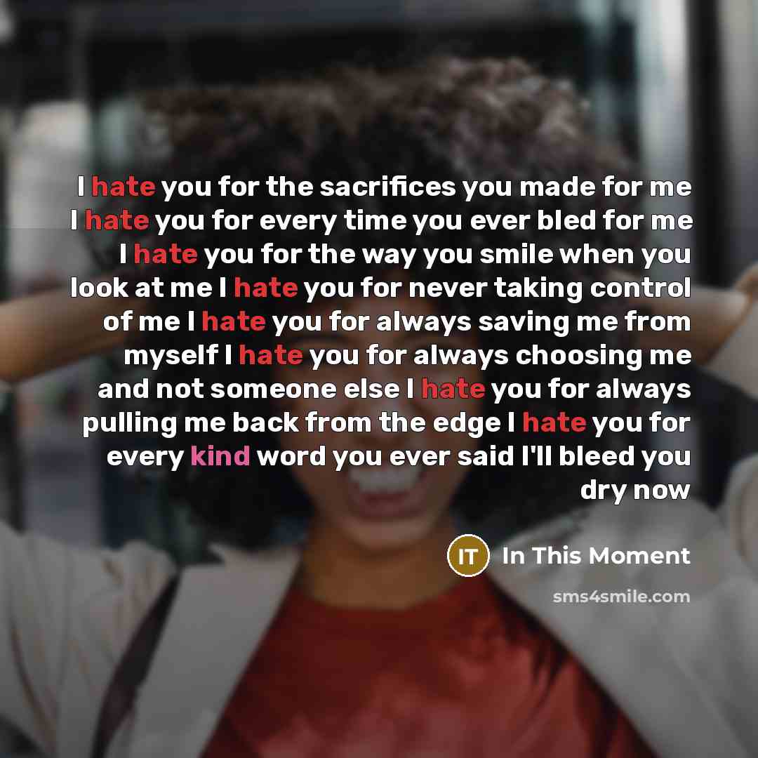 “I hate you for the sacrifices you made for me I hate you for every time you ever bled for me I hate you for the way you smile when you look at me I hate you for never taking control of me I hate you for always saving me from myself I hate you for always choosing me and not someone else I hate you…” quote by In This Moment