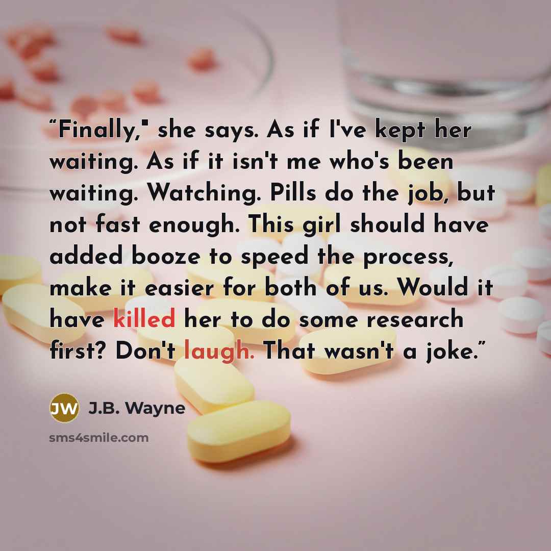 “Finally," she says. As if I've kept her waiting. As if it isn't me who's been waiting. Watching. Pills do the job, but not fast enough. This girl should have added booze to speed the process, make it easier for both of us. Would it have killed her to do some research first? Don't laugh. That…” quote by J.B. Wayne