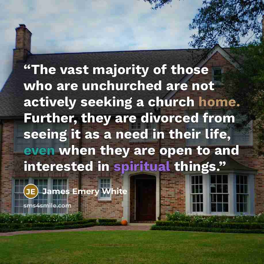 “The vast majority of those who are unchurched are not actively seeking a church home. Further, they are divorced from seeing it as a need in their life, even when they are open to and interested in spiritual things.” quote by James Emery White