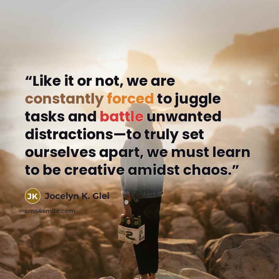“Like it or not, we are constantly forced to juggle tasks and battle unwanted distractions—to truly set ourselves apart, we must learn to be creative amidst chaos.” quote by Jocelyn K. Glei