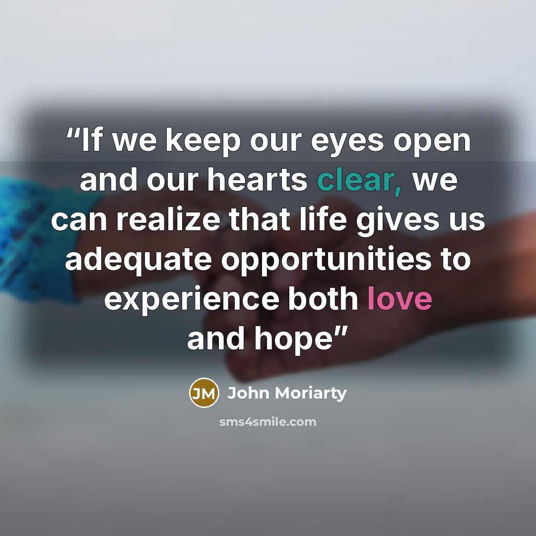 “If we keep our eyes open and our hearts clear, we can realize that life gives us adequate opportunities to experience both love and hope” quote by John Moriarty